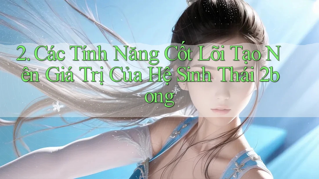 2. Các Tính Năng Cốt Lõi Tạo Nên Giá Trị Của Hệ Sinh Thái 2bong