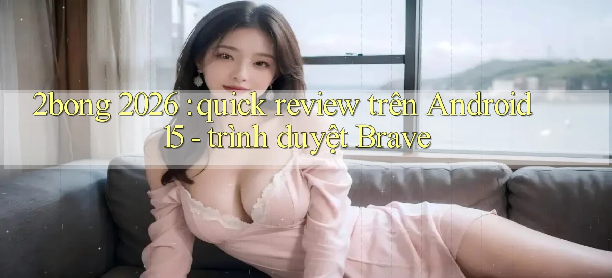 2bong 2026 quick review trên Android 15   trình duyệt Brave