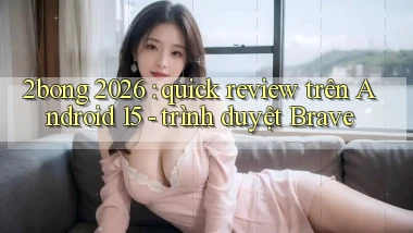 2bong 2026 quick review trên Android 15   trình duyệt Brave