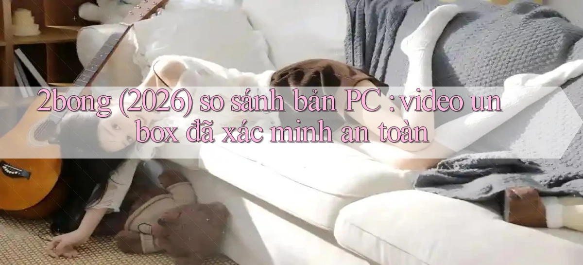 2bong (2026) so sánh bản PC video unbox đã xác minh an toàn