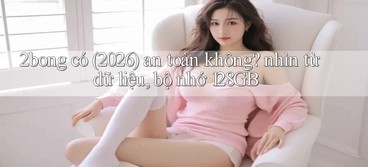 2bong có (2026) an toàn không nhìn từ dữ liệu, bộ nhớ 128GB