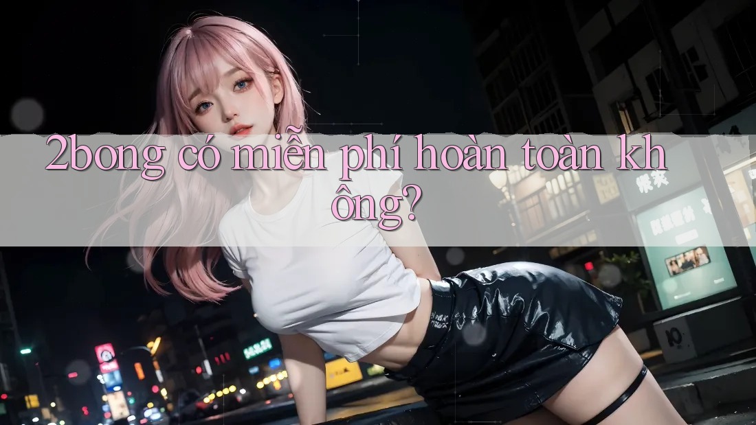 2bong có miễn phí hoàn toàn không? 2bong có miễn phí hoàn toàn không?