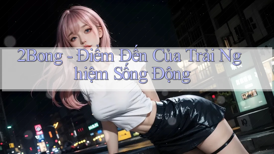 2Bong - Điểm Đến Của Trải Nghiệm Sống Động 2Bong - Điểm Đến Của Trải Nghiệm Sống Động