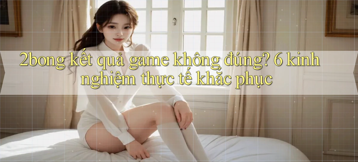 2bong kết quả game không đúng 6 kinh nghiệm thực tế khắc phục