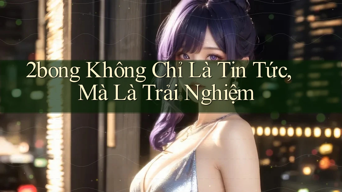 2bong Không Chỉ Là Tin Tức, Mà Là Trải Nghiệm 2bong Không Chỉ Là Tin Tức, Mà Là Trải Nghiệm