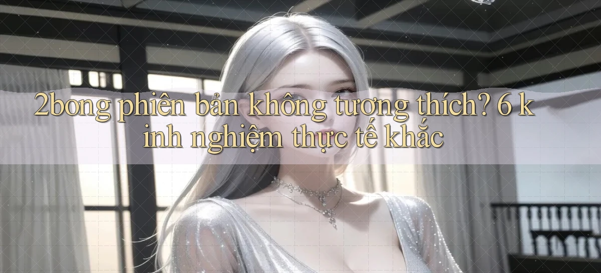 2bong phiên bản không tương thích 6 kinh nghiệm thực tế khắc