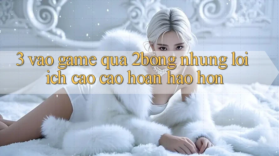 3. “Vào Game” Qua 2bong: Những Lợi Ích Cao cao hoàn hảo hơn 3. “Vào Game” Qua 2bong: Những Lợi Ích Cao cao hoàn hảo hơn