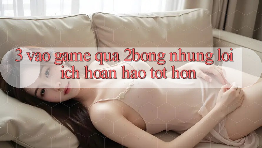 3. “Vào Game” Qua 2bong: Những Lợi Ích Hoàn hảo tốt hơn