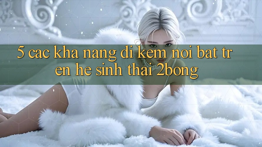 5. Các Khả năng Đi Kèm Nổi Bật Trên Hệ Sinh Thái 2bong 5. Các Khả năng Đi Kèm Nổi Bật Trên Hệ Sinh Thái 2bong