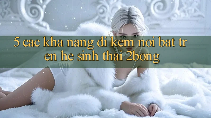 5. Các Khả năng Đi Kèm Nổi Bật Trên Hệ Sinh Thái 2bong 5. Các Khả năng Đi Kèm Nổi Bật Trên Hệ Sinh Thái 2bong