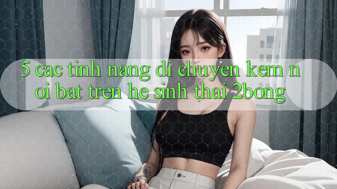 5. Các Tính Năng Di chuyển Kèm Nổi Bật Trên Hệ Sinh Thái 2bong 5. Các Tính Năng Di chuyển Kèm Nổi Bật Trên Hệ Sinh Thái 2bong