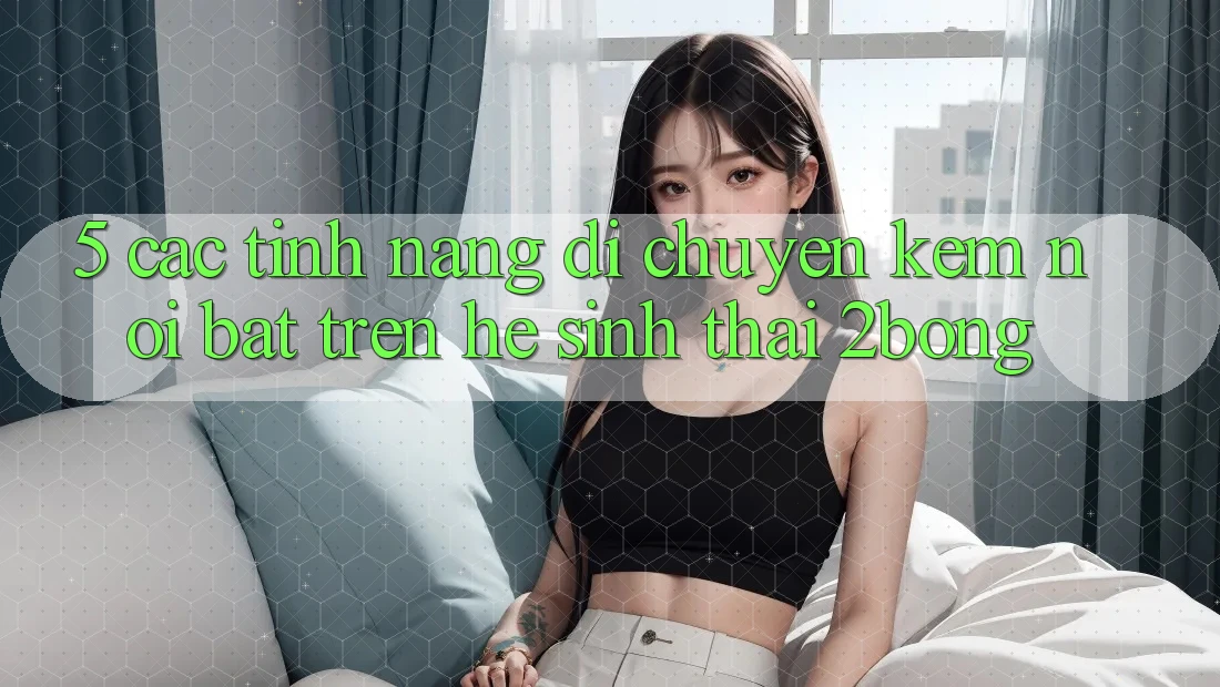 5. Các Tính Năng Di chuyển Kèm Nổi Bật Trên Hệ Sinh Thái 2bong 5. Các Tính Năng Di chuyển Kèm Nổi Bật Trên Hệ Sinh Thái 2bong