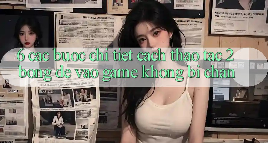 6. Các bước Chi Tiết Cách Thao tác 2bong Để Vào Game Không Bị Chặn