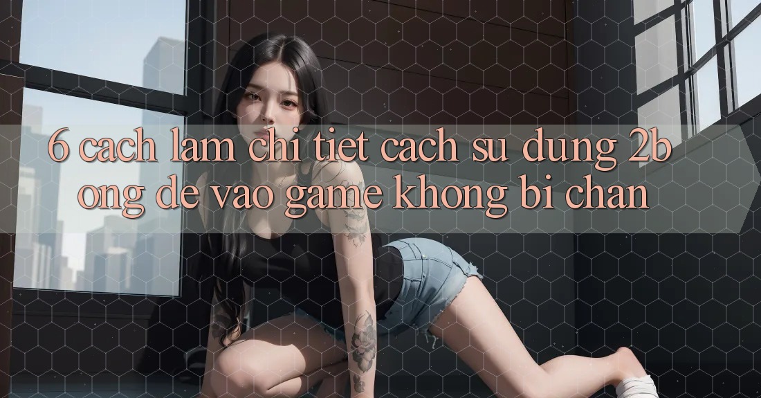 6. Cách làm Chi Tiết Cách Sử Dụng 2bong Để Vào Game Không Bị Chặn