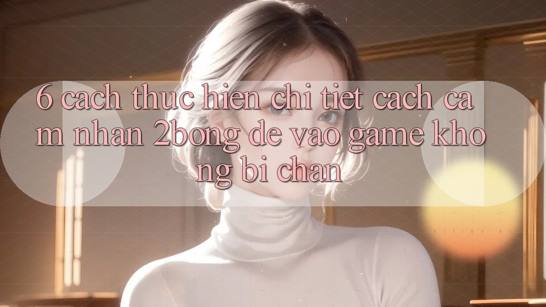 6. Cách thực hiện Chi Tiết Cách Cảm nhận 2bong Để Vào Game Không Bị Chặn 6. Cách thực hiện Chi Tiết Cách Cảm nhận 2bong Để Vào Game Không Bị Chặn
