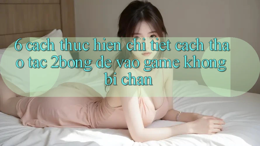 6. Cách thực hiện Chi Tiết Cách Thao tác 2bong Để Vào Game Không Bị Chặn