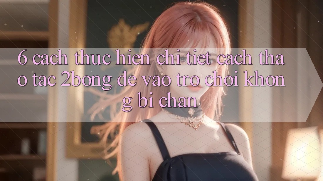 6. Cách thực hiện Chi Tiết Cách Thao tác 2bong Để Vào Trò chơi Không Bị Chặn