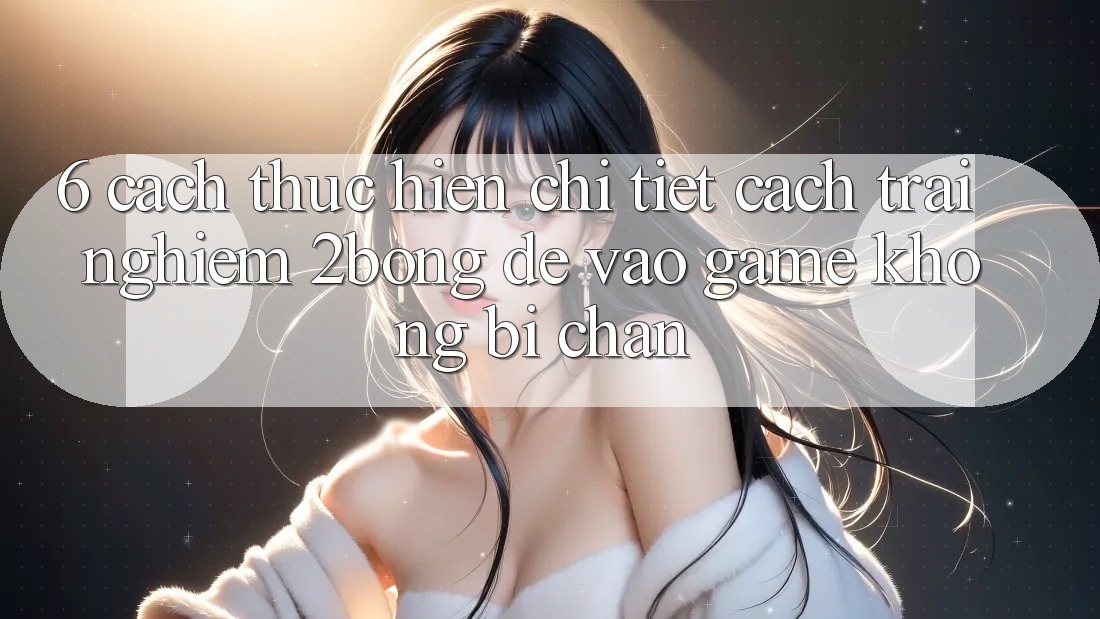 6. Cách thực hiện Chi Tiết Cách Trải nghiệm 2bong Để Vào Game Không Bị Chặn 6. Cách thực hiện Chi Tiết Cách Trải nghiệm 2bong Để Vào Game Không Bị Chặn