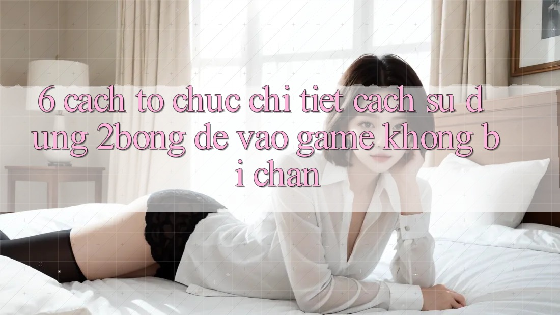 6. Cách tổ chức Chi Tiết Cách Sử Dụng 2bong Để Vào Game Không Bị Chặn