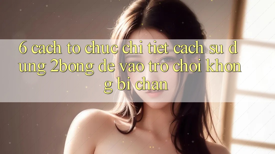 6. Cách tổ chức Chi Tiết Cách Sử Dụng 2bong Để Vào Trò chơi Không Bị Chặn