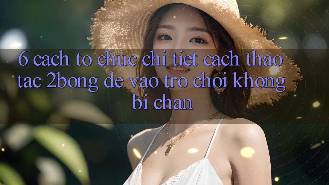 6. Cách tổ chức Chi Tiết Cách Thao tác 2bong Để Vào Trò chơi Không Bị Chặn