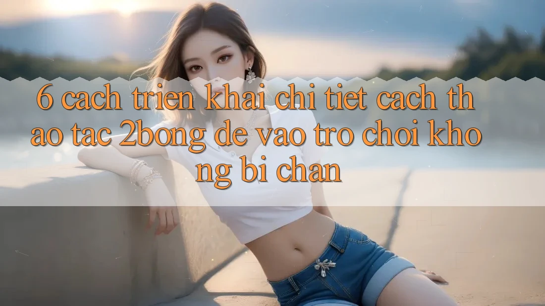 6. Cách triển khai Chi Tiết Cách Thao tác 2bong Để Vào Trò chơi Không Bị Chặn
