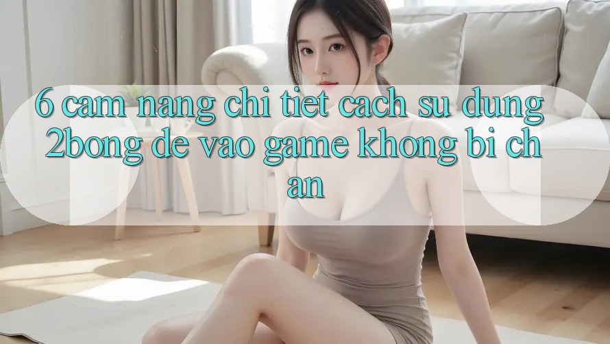 6. Cẩm nang Chi Tiết Cách Sử Dụng 2bong Để Vào Game Không Bị Chặn