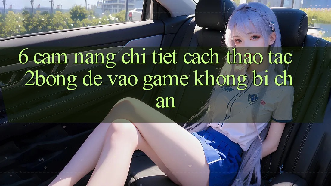 6. Cẩm nang Chi Tiết Cách Thao tác 2bong Để Vào Game Không Bị Chặn