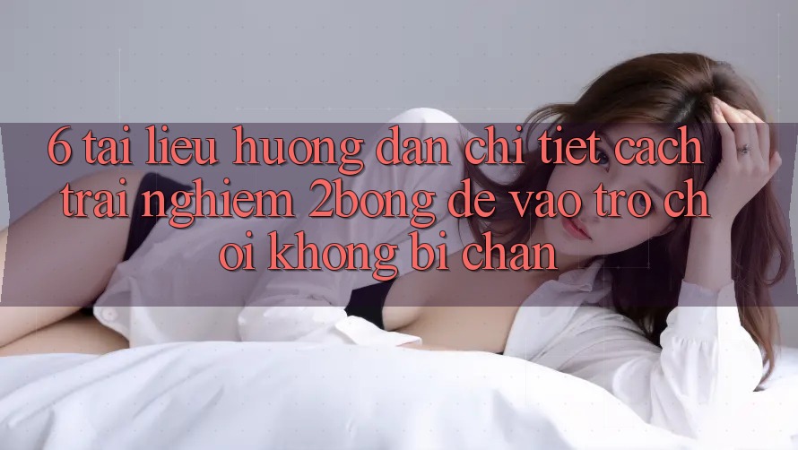 6. Tài liệu hướng dẫn Chi Tiết Cách Trải nghiệm 2bong Để Vào Trò chơi Không Bị Chặn