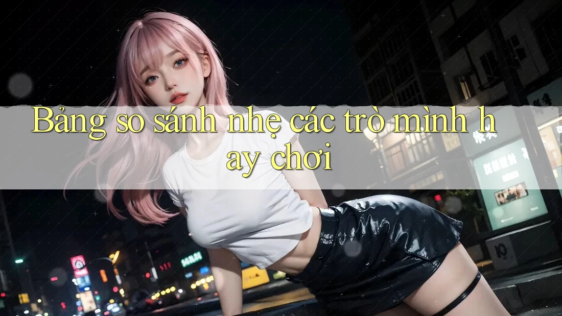 Bảng so sánh nhẹ các trò mình hay chơi Bảng so sánh nhẹ các trò mình hay chơi