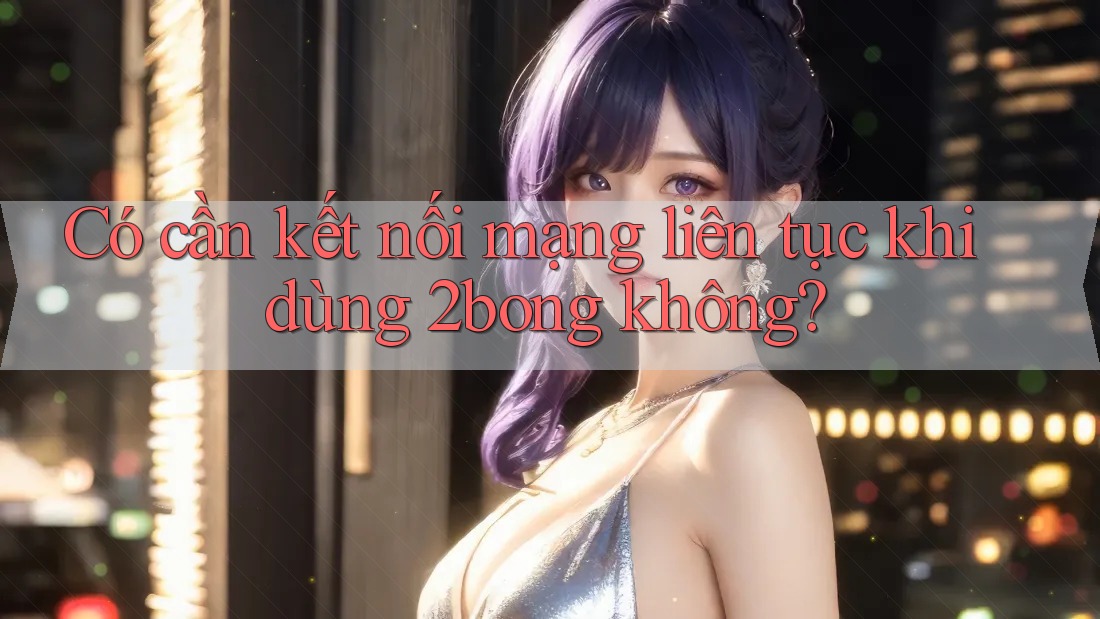 Có cần kết nối mạng liên tục khi dùng 2bong không? Có cần kết nối mạng liên tục khi dùng 2bong không?