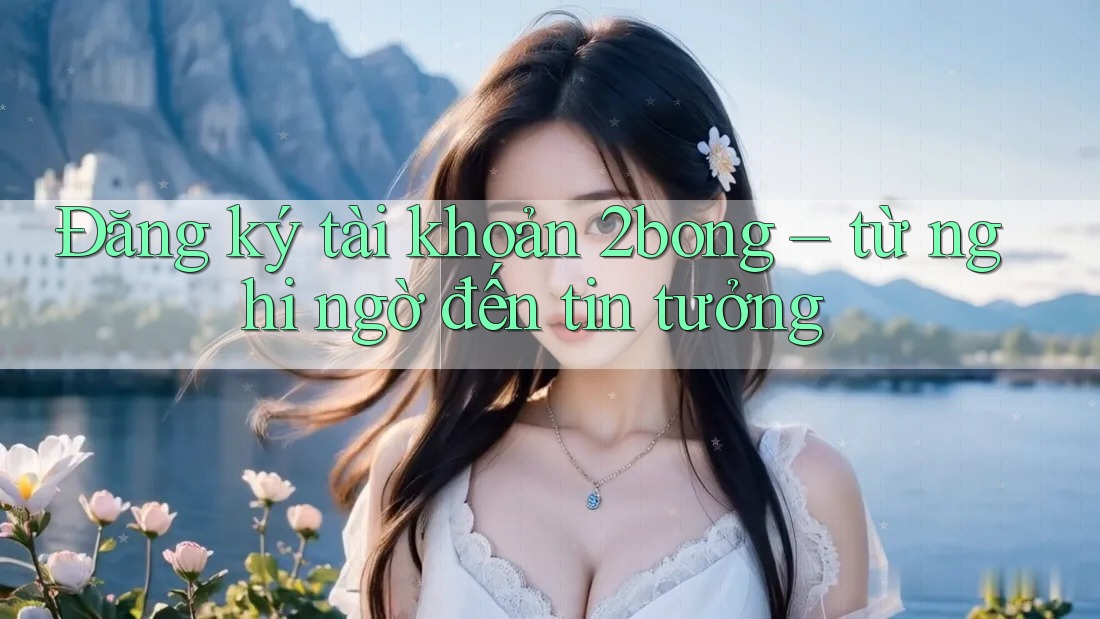 Đăng ký tài khoản 2bong – từ nghi ngờ đến tin tưởng