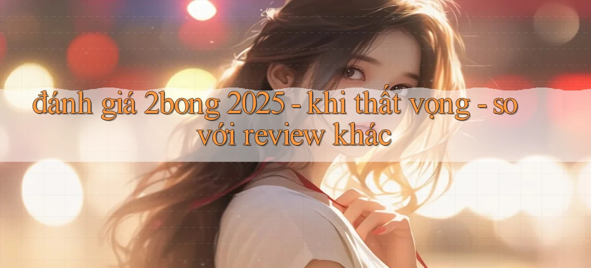 đánh giá 2bong 2025   khi thất vọng   so với review khác