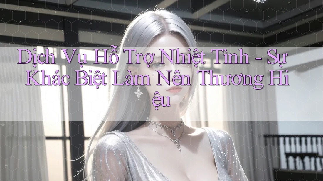 Dịch Vụ Hỗ Trợ Nhiệt Tình - Sự Khác Biệt Làm Nên Thương Hiệu
