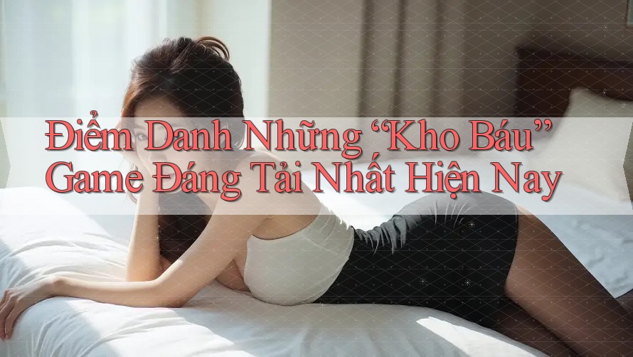 Điểm Danh Những “Kho Báu” Game Đáng Tải Nhất Hiện Nay