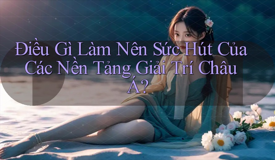 Điều Gì Làm Nên Sức Hút Của Các Nền Tảng Giải Trí Châu Á? Điều Gì Làm Nên Sức Hút Của Các Nền Tảng Giải Trí Châu Á?