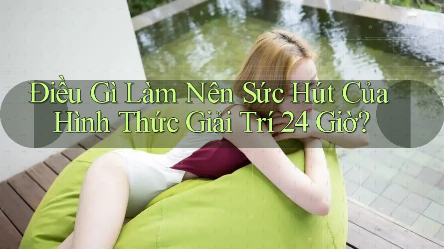 Điều Gì Làm Nên Sức Hút Của Hình Thức Giải Trí 24 Giờ?