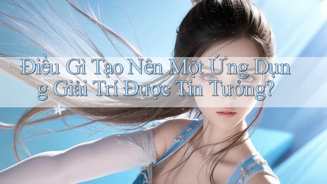 Điều Gì Tạo Nên Một Ứng Dụng Giải Trí Được Tin Tưởng?