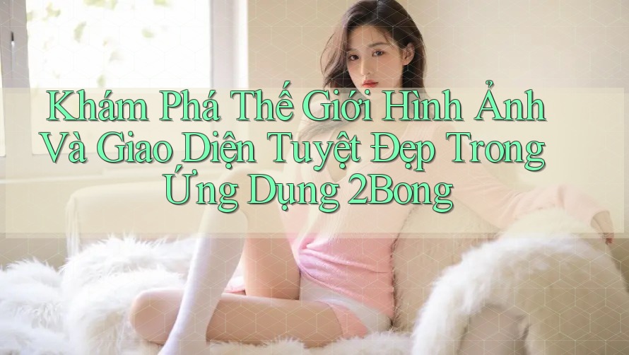 Khám Phá Thế Giới Hình Ảnh Và Giao Diện Tuyệt Đẹp Trong Ứng Dụng 2Bong Khám Phá Thế Giới Hình Ảnh Và Giao Diện Tuyệt Đẹp Trong Ứng Dụng 2Bong