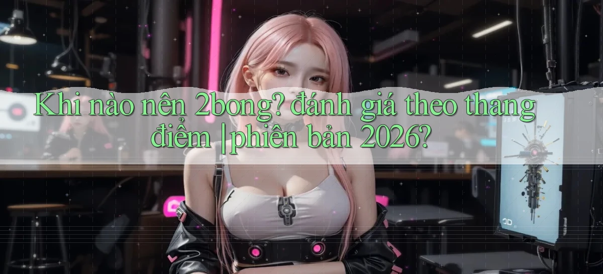 Khi nào nên 2bong đánh giá theo thang điểm phiên bản 2026