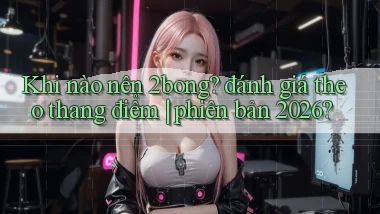Khi nào nên 2bong đánh giá theo thang điểm phiên bản 2026