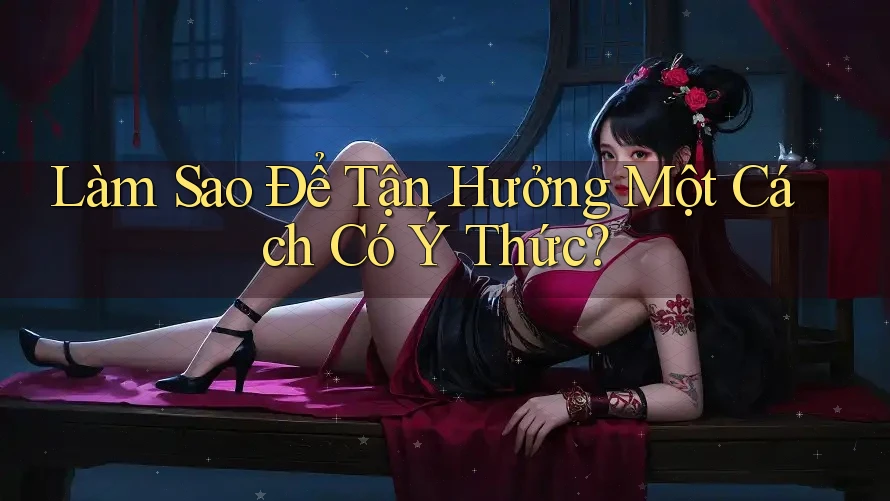 Làm Sao Để Tận Hưởng Một Cách Có Ý Thức?
