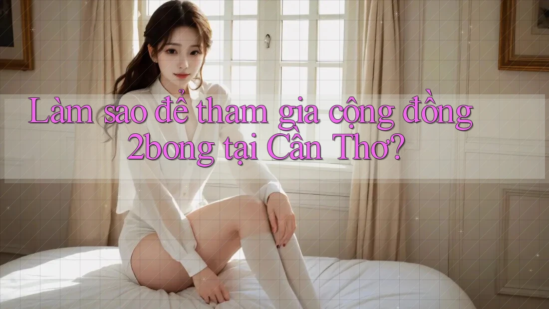 Làm sao để tham gia cộng đồng 2bong tại Cần Thơ?