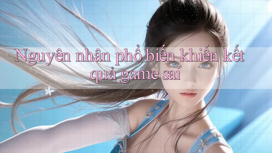Nguyên nhân phổ biến khiến kết quả game sai