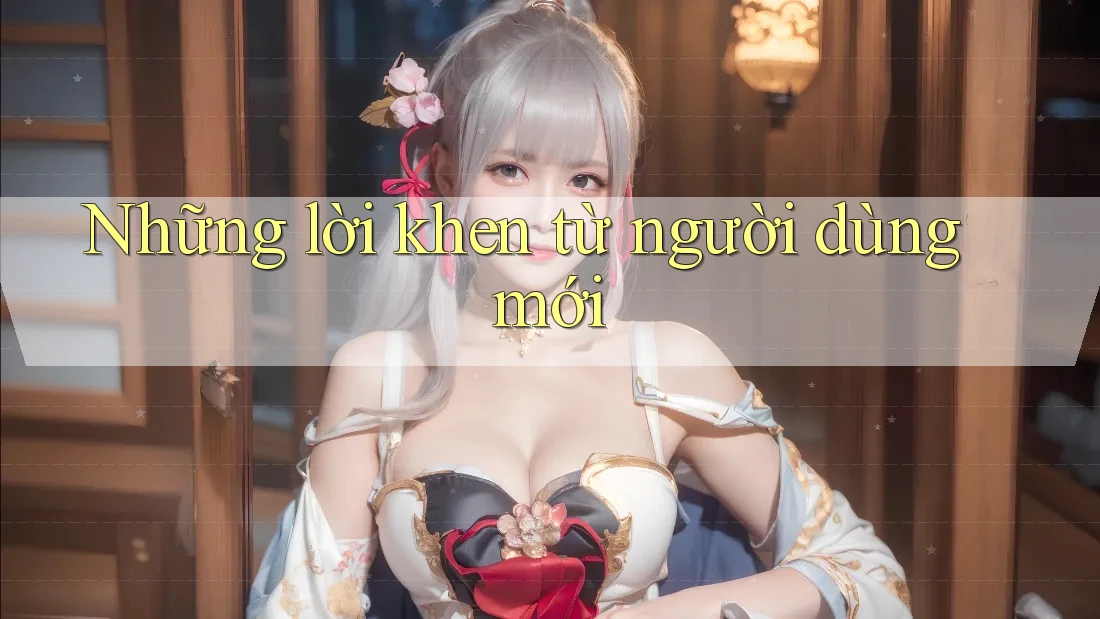Những lời khen từ người dùng mới Những lời khen từ người dùng mới