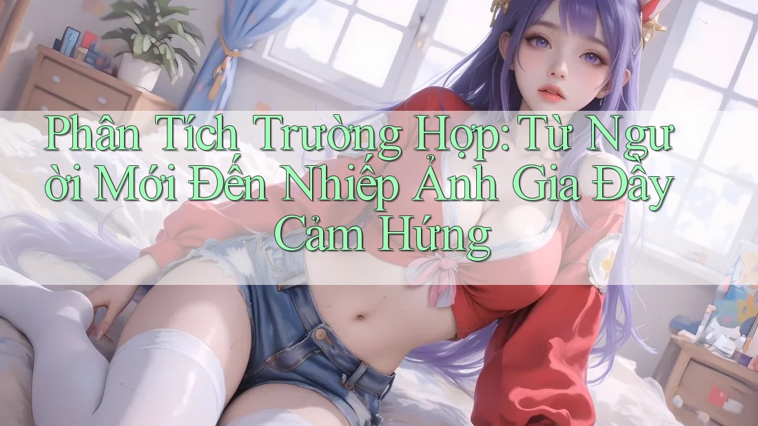 Phân Tích Trường Hợp: Từ Người Mới Đến Nhiếp Ảnh Gia Đầy Cảm Hứng Phân Tích Trường Hợp: Từ Người Mới Đến Nhiếp Ảnh Gia Đầy Cảm Hứng