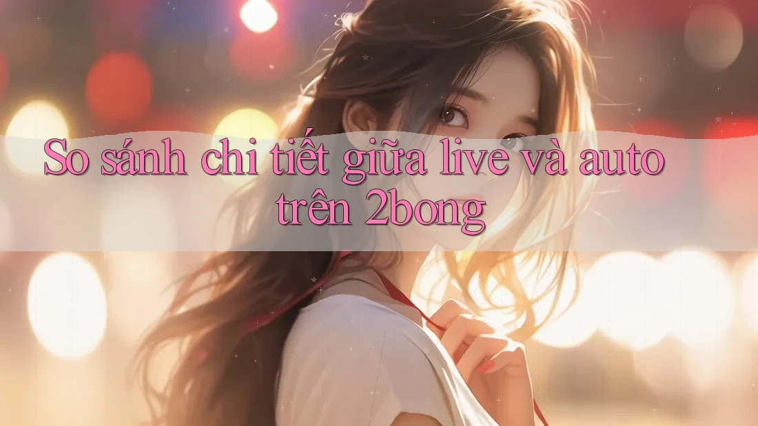 So sánh chi tiết giữa live và auto trên 2bong So sánh chi tiết giữa live và auto trên 2bong