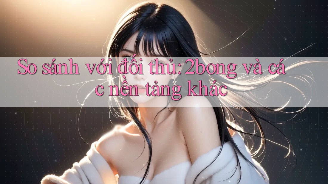 So sánh với đối thủ: 2bong và các nền tảng khác