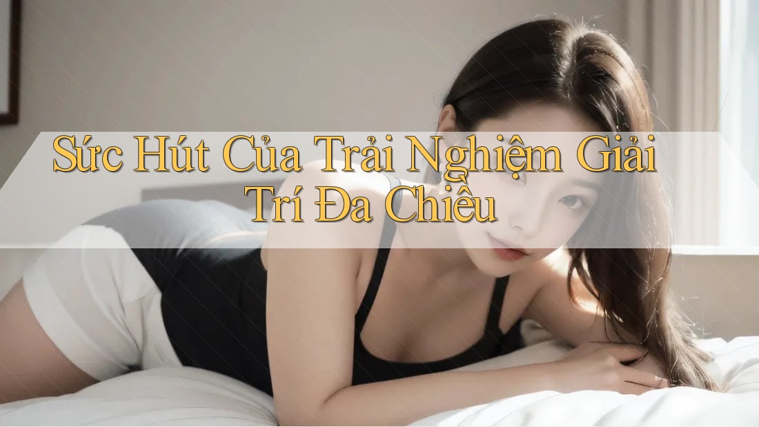 Sức Hút Của Trải Nghiệm Giải Trí Đa Chiều