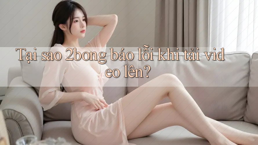 Tại sao 2bong báo lỗi khi tải video lên?